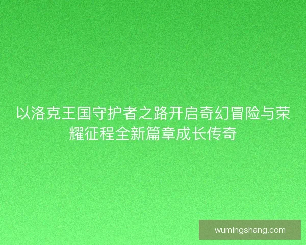 以洛克王国守护者之路开启奇幻冒险与荣耀征程全新篇章成长传奇