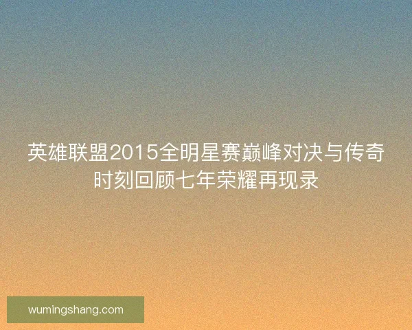 英雄联盟2015全明星赛巅峰对决与传奇时刻回顾七年荣耀再现录